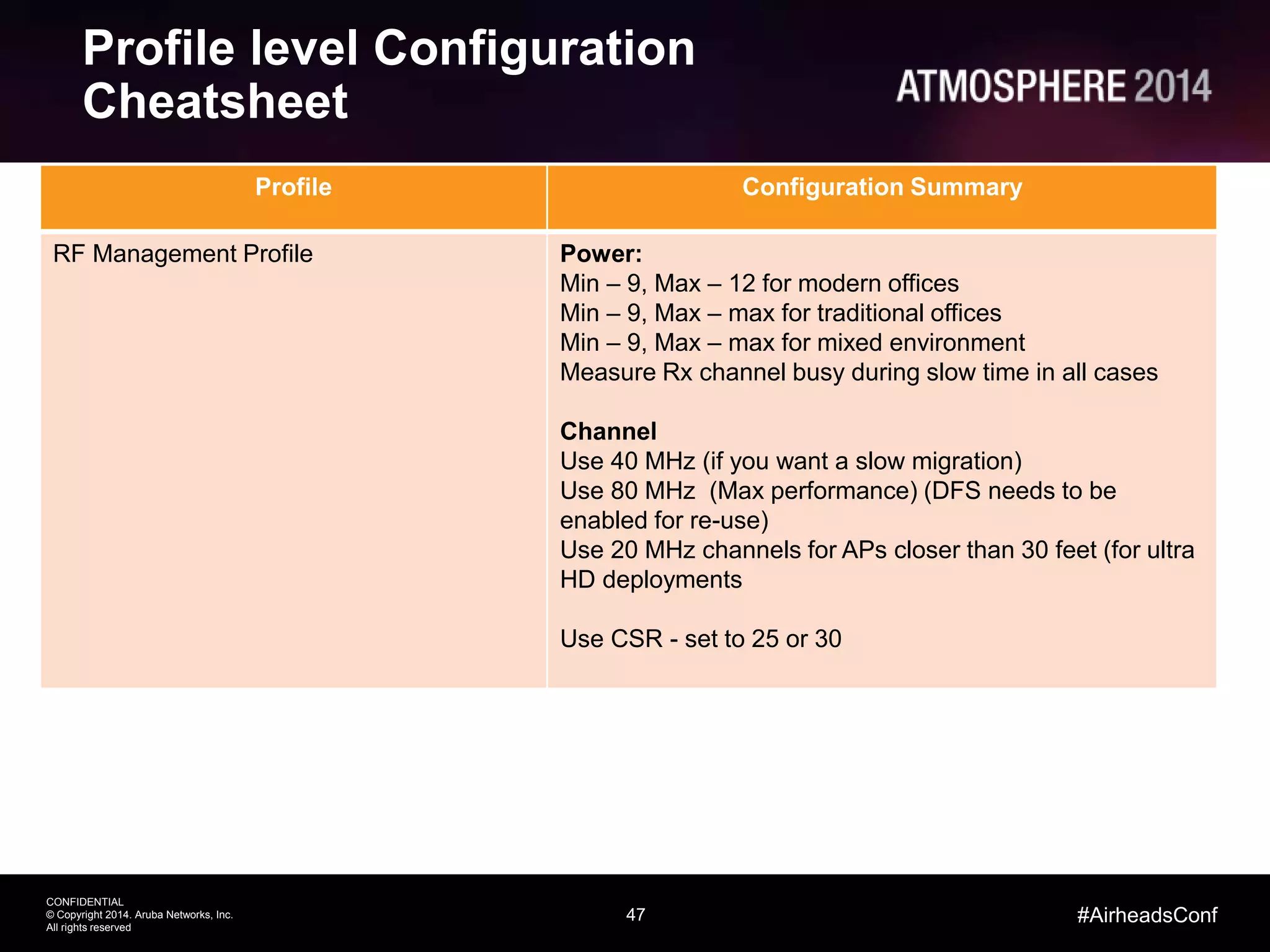 47
CONFIDENTIAL
© Copyright 2014. Aruba Networks, Inc.
All rights reserved
#AirheadsConf
Profile level Configuration
Cheatsheet
Profile Configuration Summary
RF Management Profile Power:
Min – 9, Max – 12 for modern offices
Min – 9, Max – max for traditional offices
Min – 9, Max – max for mixed environment
Measure Rx channel busy during slow time in all cases
Channel
Use 40 MHz (if you want a slow migration)
Use 80 MHz (Max performance) (DFS needs to be
enabled for re-use)
Use 20 MHz channels for APs closer than 30 feet (for ultra
HD deployments
Use CSR - set to 25 or 30
 
