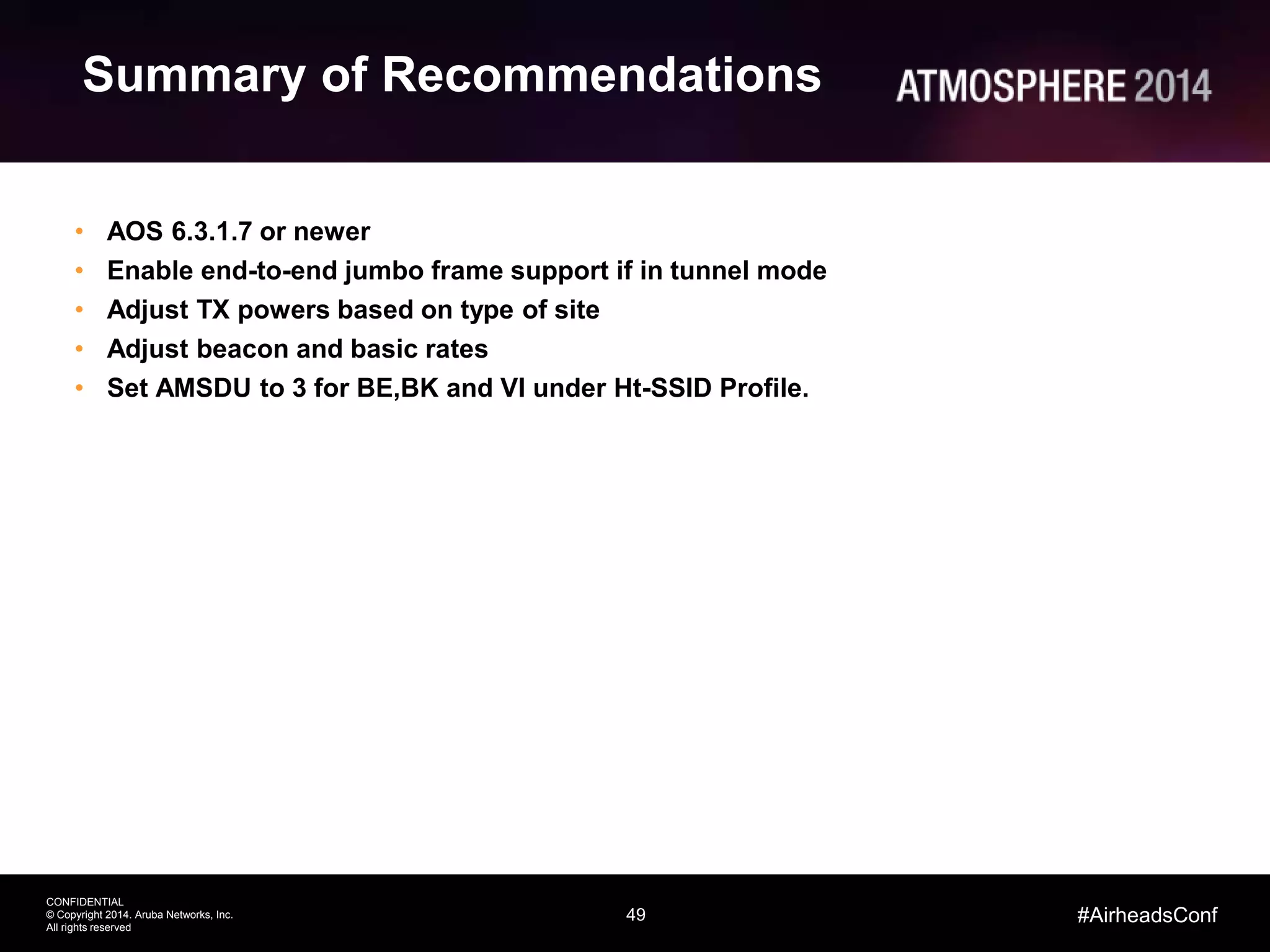 49
CONFIDENTIAL
© Copyright 2014. Aruba Networks, Inc.
All rights reserved
#AirheadsConf
Summary of Recommendations
• AOS 6.3.1.7 or newer
• Enable end-to-end jumbo frame support if in tunnel mode
• Adjust TX powers based on type of site
• Adjust beacon and basic rates
• Set AMSDU to 3 for BE,BK and VI under Ht-SSID Profile.
 