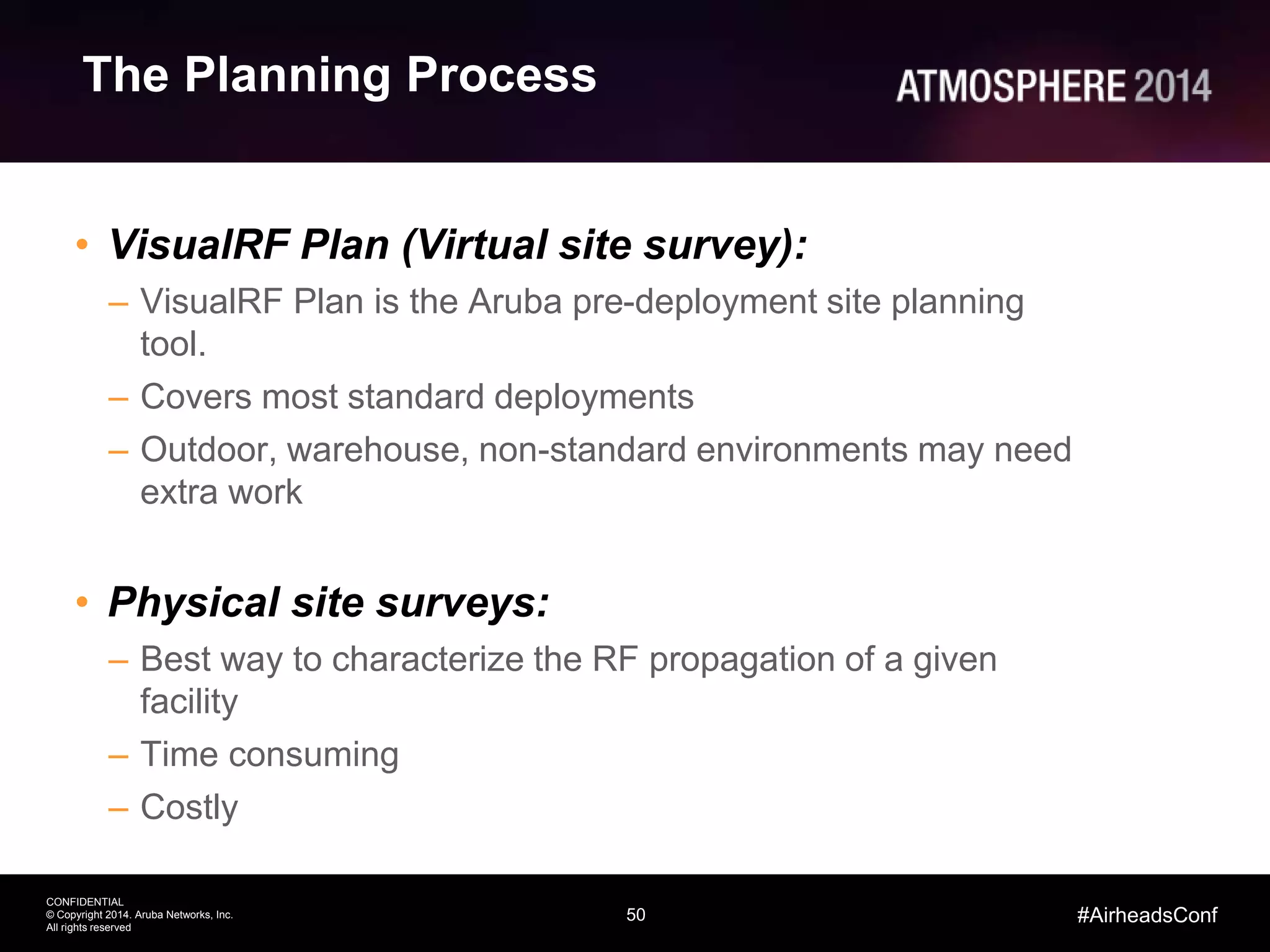 50
CONFIDENTIAL
© Copyright 2014. Aruba Networks, Inc.
All rights reserved
#AirheadsConf
The Planning Process
• VisualRF Plan (Virtual site survey):
– VisualRF Plan is the Aruba pre-deployment site planning
tool.
– Covers most standard deployments
– Outdoor, warehouse, non-standard environments may need
extra work
• Physical site surveys:
– Best way to characterize the RF propagation of a given
facility
– Time consuming
– Costly
 