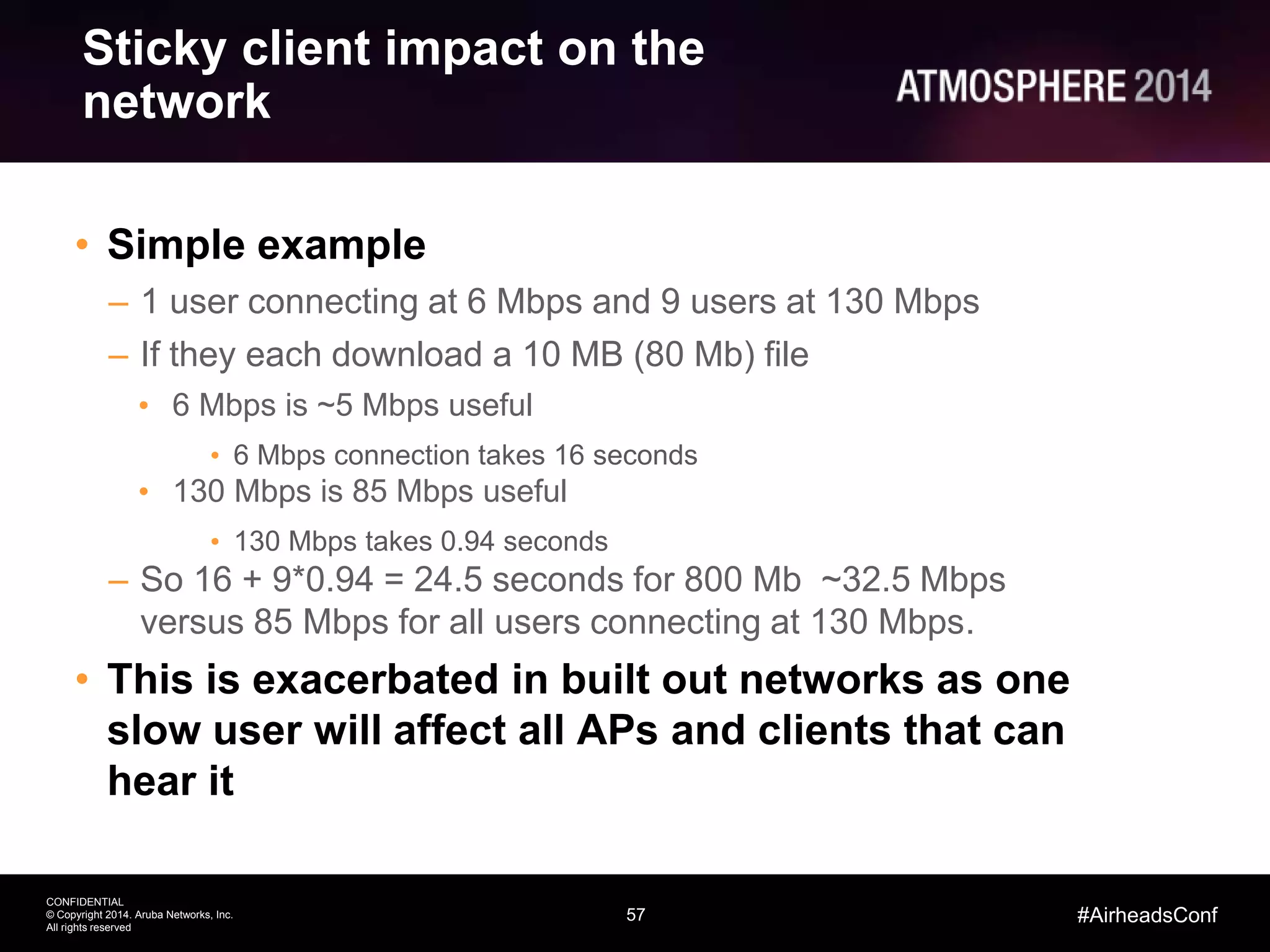 57
CONFIDENTIAL
© Copyright 2014. Aruba Networks, Inc.
All rights reserved
#AirheadsConf
Sticky client impact on the
network
• Simple example
– 1 user connecting at 6 Mbps and 9 users at 130 Mbps
– If they each download a 10 MB (80 Mb) file
• 6 Mbps is ~5 Mbps useful
• 6 Mbps connection takes 16 seconds
• 130 Mbps is 85 Mbps useful
• 130 Mbps takes 0.94 seconds
– So 16 + 9*0.94 = 24.5 seconds for 800 Mb ~32.5 Mbps
versus 85 Mbps for all users connecting at 130 Mbps.
• This is exacerbated in built out networks as one
slow user will affect all APs and clients that can
hear it
 