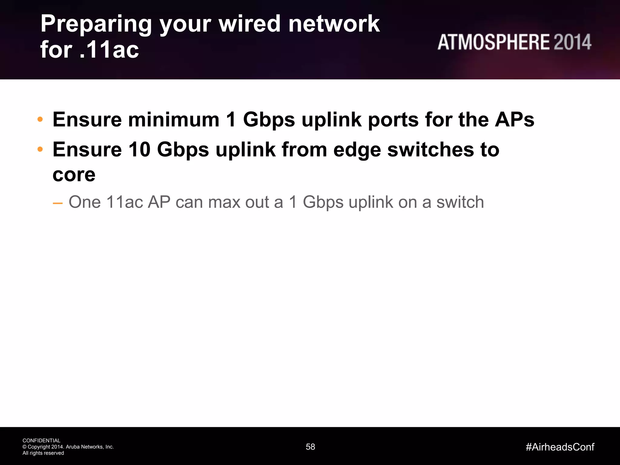 58
CONFIDENTIAL
© Copyright 2014. Aruba Networks, Inc.
All rights reserved
#AirheadsConf
Preparing your wired network
for .11ac
• Ensure minimum 1 Gbps uplink ports for the APs
• Ensure 10 Gbps uplink from edge switches to
core
– One 11ac AP can max out a 1 Gbps uplink on a switch
 