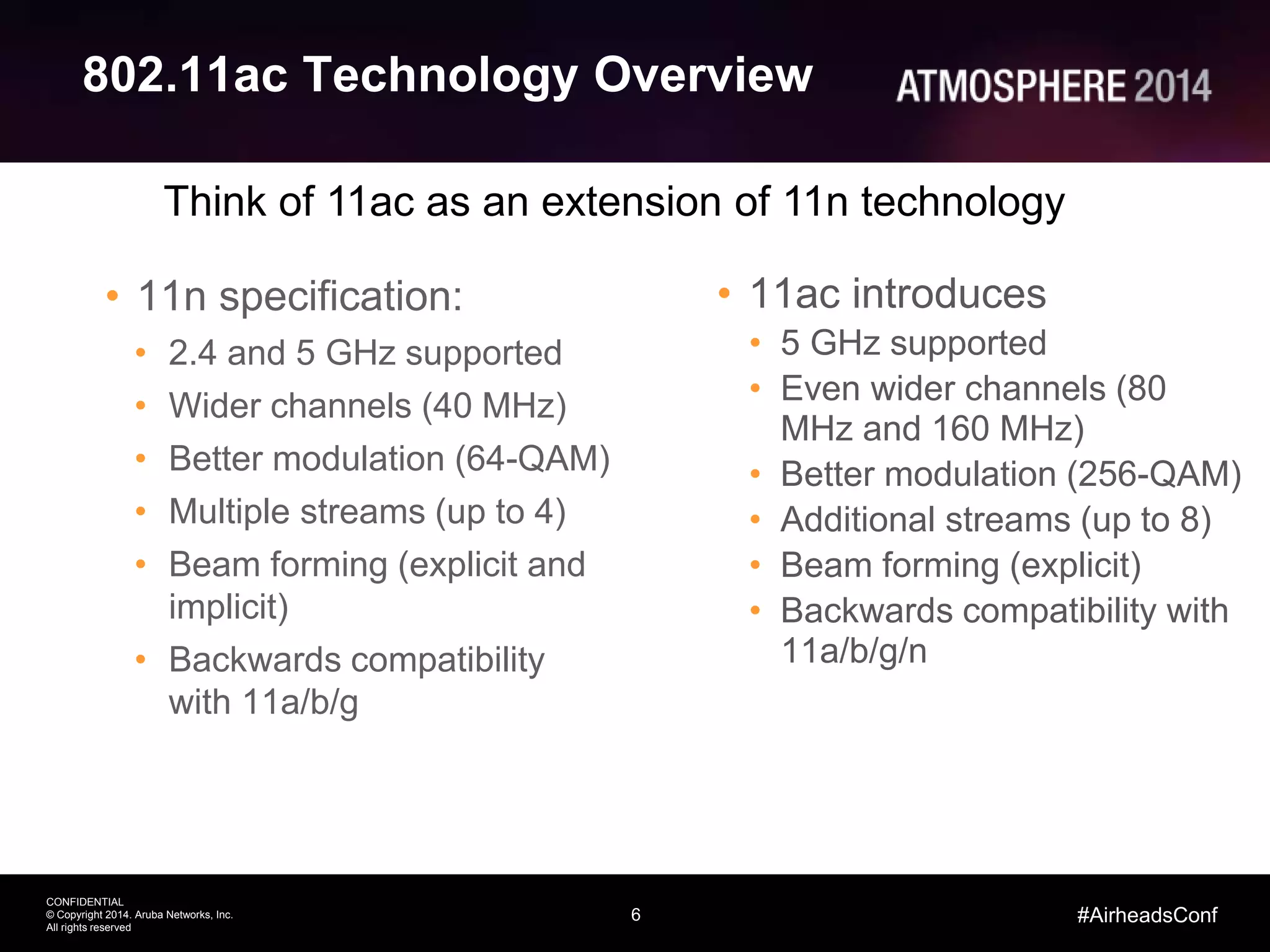 6
CONFIDENTIAL
© Copyright 2014. Aruba Networks, Inc.
All rights reserved
#AirheadsConf
802.11ac Technology Overview
• 11n specification:
• 2.4 and 5 GHz supported
• Wider channels (40 MHz)
• Better modulation (64-QAM)
• Multiple streams (up to 4)
• Beam forming (explicit and
implicit)
• Backwards compatibility
with 11a/b/g
• 11ac introduces
• 5 GHz supported
• Even wider channels (80
MHz and 160 MHz)
• Better modulation (256-QAM)
• Additional streams (up to 8)
• Beam forming (explicit)
• Backwards compatibility with
11a/b/g/n
Think of 11ac as an extension of 11n technology
 