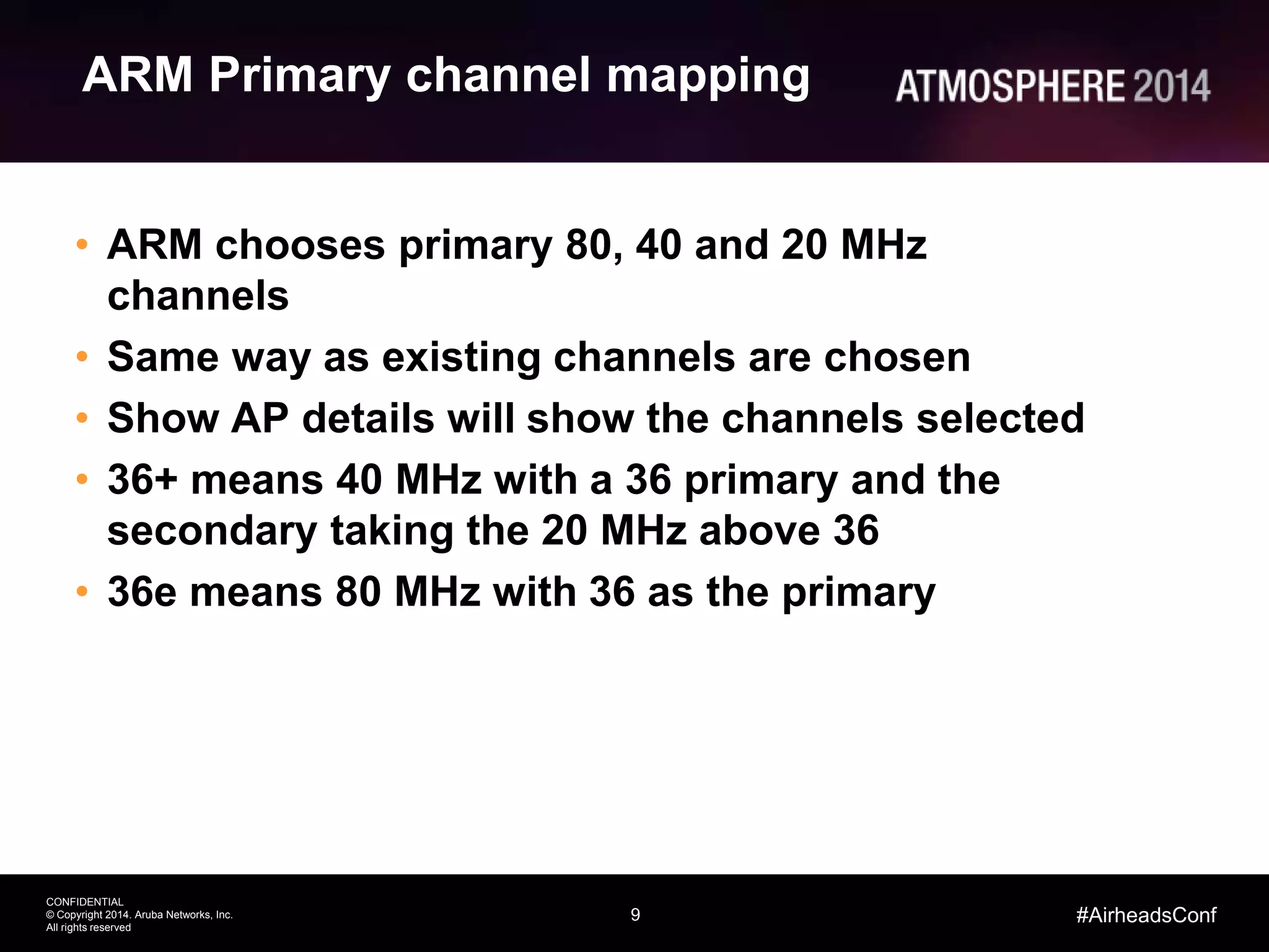 9
CONFIDENTIAL
© Copyright 2014. Aruba Networks, Inc.
All rights reserved
#AirheadsConf
ARM Primary channel mapping
• ARM chooses primary 80, 40 and 20 MHz
channels
• Same way as existing channels are chosen
• Show AP details will show the channels selected
• 36+ means 40 MHz with a 36 primary and the
secondary taking the 20 MHz above 36
• 36e means 80 MHz with 36 as the primary
 