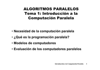 ALGORITMOS PARALELOS
Tema 1: Introducción a la
Computación Paralela

• Necesidad de la computación paralela
• ¿Qué es la programación paralela?
• Modelos de computadores
• Evaluación de los computadores paralelos

Introducción a la Computación Paralela

1

 