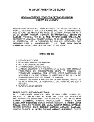 H. AYUNTAMIENTO DE ELOTA


       DECIMA PRIMERA (TERCERA EXTRAORDINARIA)
                  SESION DE CABILDO



EN LA CIUDAD DE LA CRUZ, MUNICIPIO DE ELOTA, ESTADO DE SINALOA,
MÉXICO, SIENDO LAS 12:00 (DOCE HORAS) DEL DIA 01 (PRIMERO) DEL
MES DE JUNIO DEL AÑO DOS MIL ONCE, SE LEVANTA LA PRESENTE ACTA
DE LA DÉCIMA PRIMERA (TERCERA EXTRAORDINARIA) SESIÓN DE
CABILDO PRESIDIDA POR EL C. ARQ. ARTURO YAÑEZ CABANILLAS,
PRESIDENTE MUNICIPAL CONSTITUCIONAL DE ELOTA, SINALOA., Y CON
LA ASISTENCIA   DE LA TOTALIDAD DE LOS C.C. REGIDORES QUE
INTEGRAN ESTE H. AYUNTAMIENTO Y LIC. OLGA LIDIA GARCIA
GASTELUM, SÍNDICO PROCURADOR, BAJO EL SIGUIENTE;



                        ORDEN DEL DIA:


  1. LISTA DE ASISTENCIA
  2. DECLARACION DE QUORUM LEGAL
  3. INSTALACIÓN DE LA SESIÓN
  4. APROBACIÓN DEL ORDEN DEL DIA
  5. ANÁLISIS, DISCUSIÓN Y APROBACIÓN EN SU CASO PARA OTORGAR
     FACULTADES DE PRESENTACION LEGAL Y PODERES AL
     PRESIDENTE MUNICIPAL ARQ. ARTURO YAÑEZ CABANILLAS, DE
     ACUERDO A LA QUE SEÑALA EL ARTÍCULO 15 DE LA LEY DE
     GOBIERNO MUNICIPAL DEL ESTADO DE SINALOA.
  6. ANALISIS, DISCUSION Y APROBACION EN SU CASO DEL PROYECTO
     DE PLAN MUNICIPAL DE DESARROLLO DEL MUNICIPIO DE ELOTA
     2011-2013.
  7. CLAUSURA DE LA SESIÓN.


PRIMER PUNTO.- LISTA DE ASISTENCIA:
EL C. PRESIDENTE MUNICIPAL ARQ. ARTURO YAÑEZ CABANILLAS,
SOLICITA AL SECRETARIO EL PASE DE LISTA DE ASISTENCIA
ENCONTRÁNDOSE PRESENTES LOS CIUDADANOS      LIC. OLGA LIDIA
GARCIA GASTELUM, SÍNDICO PROCURADOR,         PROFA. MARIA
CANDELARIA RODRIGUEZ HERAS, PRIMER REGIDOR, C. IRINEO LOPEZ
ROMAN, SEGUNDO REGIDOR, LIC. MARIA EUGENIA MEDINA MIYAZAKI,
TERCER REGIDOR, M.V.Z. ENRIQUE ANTONIO ABRAJAN CAMPAÑA,
CUARTO REGIDOR, C. JAVIER ENRIQUE ARROYO GUERRERO, QUINTO


                               1
 
