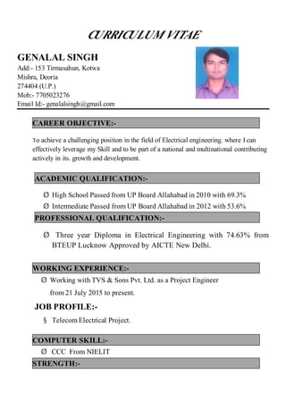 CURRICULUM VITAE
GENALAL SINGH
Add:- 153 Tirmasahun, Kotwa
Mishra, Deoria
274404 (U.P.)
Mob:- 7705023276
Email Id:- genalalsingh@gmail.com
CAREER OBJECTIVE:-
To achieve a challenging position in the field of Electrical engineering. where I can
effectively leverage my Skill and to be part of a national and multinational contributing
actively in its. growth and development.
ACADEMIC QUALIFICATION:-
Ø High School Passed from UP Board Allahabad in 2010 with 69.3%
Ø Intermediate Passed from UP Board Allahabad in 2012 with 53.6%
PROFESSIONAL QUALIFICATION:-
Ø Three year Diploma in Electrical Engineering with 74.63% from
BTEUP Lucknow Approved by AICTE New Delhi.
from 21 July 2015 to present.
JOB PROFILE:-
§ Telecom Electrical Project.
COMPUTER SKILL:-
Ø CCC From NIELIT
STRENGTH:-
WORKING EXPERIENCE:-
Ø Working with TVS & Sons Pvt. Ltd. as a Project Engineer
 
