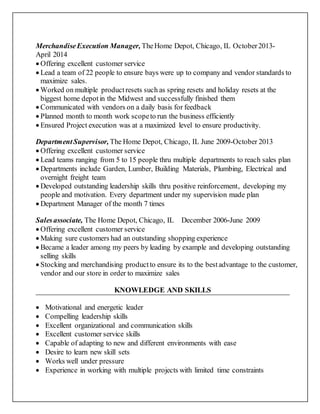 MerchandiseExecution Manager, TheHome Depot, Chicago, IL October2013-
April 2014
 Offering excellent customer service
 Lead a team of 22 people to ensure bays were up to company and vendor standards to
maximize sales.
 Worked on multiple productresets such as spring resets and holiday resets at the
biggest home depotin the Midwest and successfully finished them
 Communicated with vendors on a daily basis for feedback
 Planned month to month work scopeto run the business efficiently
 Ensured Project execution was at a maximized level to ensure productivity.
Department Supervisor, The Home Depot, Chicago, IL June 2009-October 2013
 Offering excellent customer service
 Lead teams ranging from 5 to 15 people thru multiple departments to reach sales plan
 Departments include Garden, Lumber, Building Materials, Plumbing, Electrical and
overnight freight team
 Developed outstanding leadership skills thru positive reinforcement, developing my
people and motivation. Every department under my supervision made plan
 Department Manager of the month 7 times
Salesassociate, The Home Depot, Chicago, IL December 2006-June 2009
 Offering excellent customer service
 Making sure customers had an outstanding shopping experience
 Became a leader among my peers by leading by example and developing outstanding
selling skills
 Stocking and merchandising productto ensure its to the bestadvantage to the customer,
vendor and our store in order to maximize sales
KNOWLEDGE AND SKILLS
 Motivational and energetic leader
 Compelling leadership skills
 Excellent organizational and communication skills
 Excellent customer service skills
 Capable of adapting to new and different environments with ease
 Desire to learn new skill sets
 Works well under pressure
 Experience in working with multiple projects with limited time constraints
 
