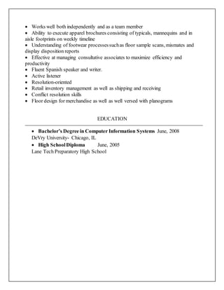  Works well both independently and as a team member
 Ability to execute apparel brochures consisting of typicals, mannequins and in
aisle footprints on weekly timeline
 Understanding of footwear processessuchas floor sample scans, mismates and
display disposition reports
 Effective at managing consultative associates to maximize efficiency and
productivity
 Fluent Spanish speaker and writer.
 Active listener
 Resolution-oriented
 Retail inventory management as well as shipping and receiving
 Conflict resolution skills
 Floor design for merchandise as well as well versed with planograms
EDUCATION
 Bachelor’s Degree in Computer Information Systems June, 2008
DeVry University- Chicago, IL
 High SchoolDiploma June, 2005
Lane Tech Preparatory High School
 