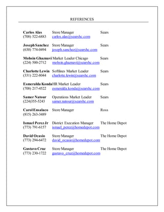 REFERENCES
Carlos Alas Store Manager Sears
(708) 522-6883 carlos.alas@searshc.com
JosephSanchez Store Manager Sears
(630) 774-0494 joseph.sanchez@searshc.com
Mohsin Ghaznavi Market Leader Chicago Sears
(224) 500-2712 mohsin.ghaznavi@searshc.com
Charlotte Lewin Softlines Market Leader Sears
(331) 222-8044 charlotte.lewin@searshc.com
Esmeralda KondaHR Market Leader Sears
(708) 217-4522 esmeralda.konda@searshc.com
Samer Natour Operations Market Leader Sears
(224)355-5243 samer.natour@searshc.com
CarolEnsalaco Store Manager Ross
(815) 263-3489
Ismael PerezJr District Execution Manager The Home Depot
(773) 791-6157 ismael_perez@homedepot.com
David Ocasio Store Manager The Home Depot
(773) 294-6472 david_ocasio@homedepot.com
Gustavo Cruz Store Manager The Home Depot
(773) 230-1722 gustavo_cruz@homedepot.com
 