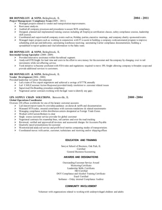 RR DONNELLEY & SONS, Bolingbrook, IL 2004 – 2011
Project Management / Compliancy Team (2009 – 2011)
 Managed projects related to vendor and transportation improvements.
 Root cause analysis.
 Audited all company processes and procedures to assure SOX compliancy.
 Designed, planned and implemented training courses including all Employee certification classes, safety compliance courses, leadership
skill courses.
 Coordinated and supervised all company events such as; Holiday parties, executive meetings, and company charity sponsored events.
 Managed major projects such as: working in conjunction with IT to assist in building a company-wideautomated program to improve
scheduling pick-ups and deliveries; automating warehouse receiving; automating Carrier compliance documentation; building a
spreadsheet to report updates and vital information to the Sales team.
RR DONNELLEY & SONS, Bolingbrook, IL
Intermodal Group Specialist (2008 - 2009)
 Provided innovative assistance within therailroad segment.
 Analyzed OTR freight for lead time and costs in the effort to save money for thecustomer and thecompany by changing over to rail
movements while not affecting service.
 Took initiative to become proficient with FDA rules and regulations required to move 3PL freight allowing company to broaden scopeand
provide additional services to customers.
RR DONNELLEY & SONS, Bolingbrook, IL
Vendor Development (2004 - 2008)
Provided leadership to Carrier Development
 Led a team of five expert negotiators and achieved a savings of $777K annually
 Led CAR (Customer Action Response) provided timely resolution to customer related issues
 Supervised On-Boarding procedure compliancy
 Negotiated carrier contracts working with thelegal team to identify any gaps
UPS SUPPLY CHAIN SOLUTIONS, Bensenville, IL 2000 - 2004
Global Operations Coordinator
Oversaw 220 offices worldwide for one of the largest customer accounts
 Led import/export teams by providing guidance on duties & tariffs and documentation
 Managed HTScodes, ensured compliance with customs regulations & related requirements
 Managing compliance within distribution centers designated as Foreign Trade Zones.
 Worked with CustomBrokers to clear
 Single source customer service provider for global customer
 Negotiated contracts for steamship lines, rail carriers and over the road trucking
 Reviewed, verified and approved all invoices and accessorial charges for Accounts Payable
 Quarterly report presentations for customer
 Monitored and analyzed service and profit level metrics comparing modes of transportation.
 Coordinated moves with carrier, customer, technicians and receiving and/or shippingoffices
EDUCATION AND TRAINING
Sawyer School of Business, Oak Park, IL
Certified
General Business/Accounting
AWARDS AND DESIGNATIONS
Outstanding Customer Service Award
Mentoring Certificate
Leadership Skills Certificate
ISO Certified
DOT Compliance and Alcohol Training Certificate
Excel Certified
Sorbanes – Oxley internal Compliance Auditor
COMMUNITY INVOLVEMENT
Volunteer with organizations related to working with underprivileged children and adults
 