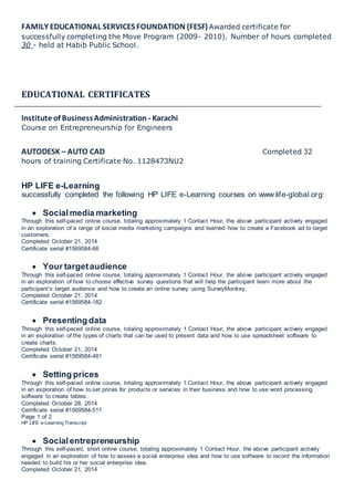 FAMILY EDUCATIONAL SERVICES FOUNDATION (FESF)Awarded certificate for
successfully completing the Move Program (2009- 2010). Number of hours completed
30 - held at Habib Public School.
EDUCATIONAL CERTIFICATES
Institute of BusinessAdministration - Karachi
Course on Entrepreneurship for Engineers
AUTODESK – AUTO CAD Completed 32
hours of training Certificate No. 1128473NU2
HP LIFE e-Learning
successfully completed the following HP LIFE e-Learning courses on www.life-global.org:
 Socialmedia marketing
Through this self-paced online course, totaling approximately 1 Contact Hour, the above participant actively engaged
in an exploration of a range of social media marketing campaigns and learned how to create a Facebook ad to target
customers.
Completed October 21, 2014
Certificate serial #1569584-66
 Your targetaudience
Through this self-paced online course, totaling approximately 1 Contact Hour, the above participant actively engaged
in an exploration of how to choose effective survey questions that will help the participant learn more about the
participant’s target audience and how to create an online survey using SurveyMonkey.
Completed October 21, 2014
Certificate serial #1569584-182
 Presenting data
Through this self-paced online course, totaling approximately 1 Contact Hour, the above participant actively engaged
in an exploration of the types of charts that can be used to present data and how to use spreadsheet software to
create charts.
Completed October 21, 2014
Certificate serial #1569584-481
 Setting prices
Through this self-paced online course, totaling approximately 1 Contact Hour, the above participant actively engaged
in an exploration of how to set prices for products or services in their business and how to use word processing
software to create tables.
Completed October 28, 2014
Certificate serial #1569584-511
Page 1 of 2
HP LIFE e-Learning Transcript
 Socialentrepreneurship
Through this self-paced, short online course, totaling approximately 1 Contact Hour, the above participant actively
engaged in an exploration of how to assess a social enterprise idea and how to use software to record the information
needed to build his or her social enterprise idea.
Completed October 21, 2014
 