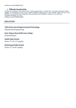 Certificate serial #1569584-24701
 Effective leadership
Through this self-paced, short online course, totaling approximately 1 Contact Hour, the above participant actively
engaged in an exploration of how to use a range of leadership approaches to be an effective leader and how to use
software to communicate and collaborate more productively with employees, partners, and customers.
Completed November 26, 2014
Certificate serial #1569584-36885
EDUCATION
NED University of Engineering andTechnology
(Mechanical Engineering)
Govt. Degree Boys Bufferzone college
(Intermediate)
Habib Public School
(From 7th till 11th grade).
Shahwilayat Public School
(From 2nd till 6th grade).
 
