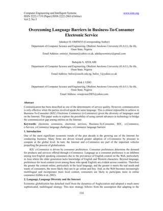 Computer Engineering and Intelligent Systems                                                   www.iiste.org
ISSN 2222-1719 (Paper) ISSN 2222-2863 (Online)
Vol 2, No.3


    Overcoming Language Barriers in Business-To-Consumer
                    Electronic Service
                                 Adedayo O. OMINIYI (Corresponding Author)
       Department of Computer Science and Engineering, Obafemi Awolowo University (O.A.U), Ile-Ife,
                                         Osun State, Nigeria
                  Email Address: ominiyi_freeman@yahoo.co.uk, adedayoominiyi@gmail.com


                                              Babajide S. AFOLABI
       Department of Computer Science and Engineering, Obafemi Awolowo University (O.A.U), Ile-Ife,
                                         Osun State, Nigeria
                          Email Address: bafox@oauife.edu.ng, bafox_1@yahoo.co.uk


                                                   Ifiok J. UDO
       Department of Computer Science and Engineering, Obafemi Awolowo University (O.A.U), Ile-Ife,
                                         Osun State, Nigeria
                                  Email Address: wisepower2003@yahoo.com


Abstract
Communication has been described as one of the determinants of service quality. However, communication
is only effective when the parties involved speak the same language. This is almost impossible to achieve in
Business-To-Consumer (B2C) Electronic Commerce (e-Commerce) given the diversity of languages used
on the Internet. This paper seeks to explore the possibility of using current advances in technology to bridge
the communication gap among entities on the Internet.
Keywords: electronic commerce, electronic services, Business-To-Consumer, B2C, e-Commerce,
e-Service, e-Commerce language challenges, e-Commerce language barriers
1. Introduction
One of the most significant economic trends of the past decade is the growing use of the Internet for
conducting business. Many firms are driven toward greater adoption of e-Commerce by pressure to
compete at the global level. In turn, the Internet and e-Commerce are part of the important vehicles
propelling the process of globalization.
     B2C e-Commerce is driven by consumer preferences. Consumer preferences determine the demand
for products and services offered through e-Commerce. Language as a consumer preference is an inhibitor
among non-English speaking consumers due to the prevalence of English content on the Web, particularly
in Asia where the older generation lacks knowledge of English and Western characters. Beyond language,
preferences for local content (even among those who speak English) are evident across countries. Therefore
the greater the content online, particularly in the local language, and the greater it meets the real needs and
wants of consumers, the more likely they are to go online and buy. And, as the Web becomes increasingly
multilingual and incorporates more local content, consumers are likely to participate more in online
commerce (Gibbs et al, 2002).
2. Language, Language Diversity and the Internet
Economic globalization has detached itself from the dynamics of Anglicization and adopted a much more
sophisticated, multilingual strategy. This new strategy follows from the assumption that adapting to the

                                                     114
 