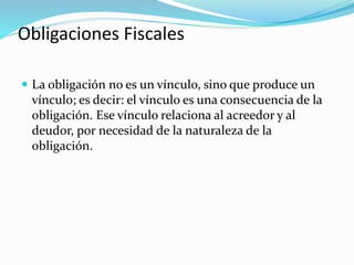 Obligaciones Fiscales
 La obligación no es un vínculo, sino que produce un
vínculo; es decir: el vínculo es una consecuencia de la
obligación. Ese vínculo relaciona al acreedor y al
deudor, por necesidad de la naturaleza de la
obligación.
 