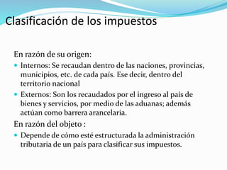 Clasificación de los impuestos
En razón de su origen:
 Internos: Se recaudan dentro de las naciones, provincias,
municipios, etc. de cada país. Ese decir, dentro del
territorio nacional
 Externos: Son los recaudados por el ingreso al país de
bienes y servicios, por medio de las aduanas; además
actúan como barrera arancelaria.
En razón del objeto :
 Depende de cómo esté estructurada la administración
tributaria de un país para clasificar sus impuestos.
 