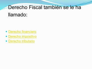  Derecho financiero
 Derecho impositivo
 Derecho tributario
Derecho Fiscal también se le ha
llamado:
 