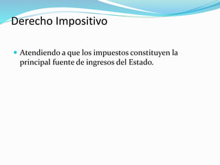 Derecho Impositivo
 Atendiendo a que los impuestos constituyen la
principal fuente de ingresos del Estado.
 