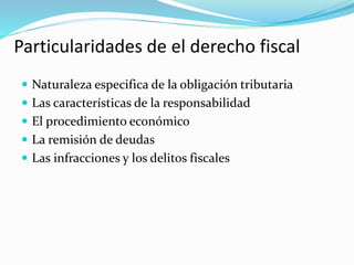 Particularidades de el derecho fiscal
 Naturaleza especifica de la obligación tributaria
 Las características de la responsabilidad
 El procedimiento económico
 La remisión de deudas
 Las infracciones y los delitos fiscales
 
