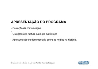 APRESENTAÇÃO DO PROGRAMA
-  Evolução da comunicação
- 
-  Os pontos de ruptura da mídia na história

-  Apresentação de documentário sobre as mídias na história.




Empreendimento e Gestão de Agência | Prof. Me. Alexandre Rodriguez
                                                                     2
 