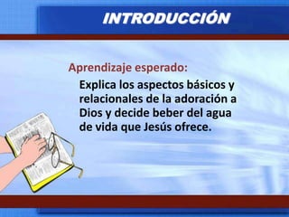 INTRODUCCIÓNAprendizaje esperado:	Explica los aspectos básicos y relacionales de la adoración a Dios y decide beber del agua de vida que Jesús ofrece.
