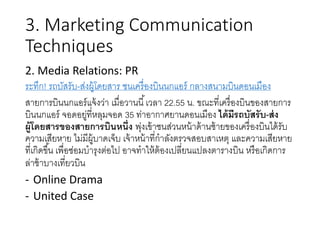 3. Marketing Communication
Techniques
2. Media Relations: PR
ระทึก! รถบัสรับ-ส่งผู้โดยสาร ชนเครื่องบินนกแอร์ กลางสนามบินดอนเมือง
สายการบินนกแอร์แจ้งว่า เมื่อวานนี้เวลา 22.55 น. ขณะที่เครื่องบินของสายการ
บินนกแอร์ จอดอยู่ที่หลุมจอด 35 ท่าอากาศยานดอนเมือง ได้มีรถบัสรับ-ส่ง
ผู้โดยสารของสายการบินหนึ่ง พุ่งเข้าชนส่วนหน้าด้านซ้ายของเครื่องบินได้รับ
ความเสียหาย ไม่มีผู้บาดเจ็บ เจ้าหน้าที่กาลังตรวจสอบสาเหตุ และความเสียหาย
ที่เกิดขึ้น เพื่อซ่อมบารุงต่อไป อาจทาให้ต้องเปลี่ยนแปลงตารางบิน หรือเกิดการ
ล่าช้าบางเที่ยวบิน
- Online Drama
- United Case
 