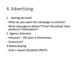 4. Advertising
1. Setting the brief
- What do you want this campaign to achieve?
- What message to deliver? Price? Branding? New
products? Destination?
2. Agency Selection
- Inhouse? – DD does it themselves
- Outsource?
3 Media Buying
- Cost v Impact (Eyeballs?/ROI?)
 