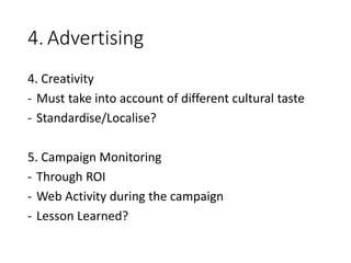 4. Advertising
4. Creativity
- Must take into account of different cultural taste
- Standardise/Localise?
5. Campaign Monitoring
- Through ROI
- Web Activity during the campaign
- Lesson Learned?
 