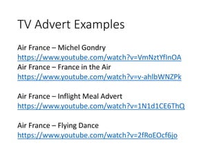 TV Advert Examples
Air France – Michel Gondry
https://www.youtube.com/watch?v=VmNztYfInOA
Air France – France in the Air
https://www.youtube.com/watch?v=v-ahlbWNZPk
Air France – Inflight Meal Advert
https://www.youtube.com/watch?v=1N1d1CE6ThQ
Air France – Flying Dance
https://www.youtube.com/watch?v=2fRoEOcf6jo
 