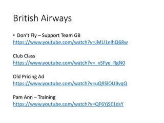 British Airways
• Don’t Fly – Support Team GB
https://www.youtube.com/watch?v=JMU1eIhQ68w
Club Class
https://www.youtube.com/watch?v=_vSFye_RgN0
Old Pricing Ad
https://www.youtube.com/watch?v=uQ9SlOUBvqQ
Pam Ann – Training
https://www.youtube.com/watch?v=QF6YjSE1dsY
 