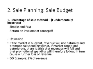2. Sale Planning: Sale Budget
1. Percentage of sale method – (Fundamentally
incorrect)
- Simple and Fast
- Return on investment concept!!
- Downside
• If the market is buoyant, revenue will rise naturally and
promotional spending with it. If market conditions
deteriorate, there is arisk that revenues will fall and
that promotional spending will therefore follow. in turn
cause a further loss of revenue.
• DD Example: 2% of revenue
 