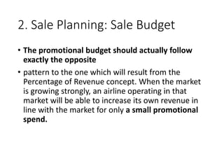 2. Sale Planning: Sale Budget
• The promotional budget should actually follow
exactly the opposite
• pattern to the one which will result from the
Percentage of Revenue concept. When the market
is growing strongly, an airline operating in that
market will be able to increase its own revenue in
line with the market for only a small promotional
spend.
 