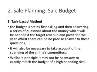 2. Sale Planning: Sale Budget
3. Task-based Method
• the budget is set by first asking and then answering
a series of questions about the money which will
be needed if the target revenue and profit for the
year Whilst there can be no precise answer to these
questions,
• It will also be necessary to take account of the
spending of the airline’s competitors.
• Whilst in principle it may not be necessary to
exactly match the budget of a high-spending rival.
 