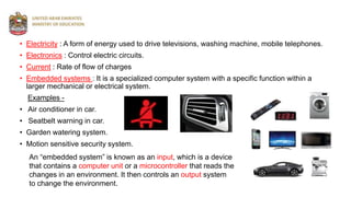 • Electricity : A form of energy used to drive televisions, washing machine, mobile telephones.
• Electronics : Control electric circuits.
• Current : Rate of flow of charges
• Embedded systems : It is a specialized computer system with a specific function within a
larger mechanical or electrical system.
Examples -
• Air conditioner in car.
• Seatbelt warning in car.
• Garden watering system.
• Motion sensitive security system.
An “embedded system” is known as an input, which is a device
that contains a computer unit or a microcontroller that reads the
changes in an environment. It then controls an output system
to change the environment.
 