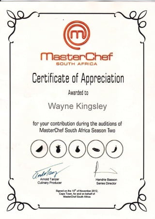 Ce
stSuTH
rt if icaf e o
Awa
AFFIICA
f Appreci
rded [o
Kingsley
ation
Wayne
for your contribution during the auditians of
MasterChef South Africa Season Two
Amold Tanzer
Culinary Producer
Handrie Basson
Series Director
Signed on the 10h of November 2012,
Cape Town, for and on behalf of
Maste€hef South Africa
 