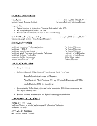 TRAINING EXPERIENCES
TELUS, Inc. April 18, 2011 – May 26, 2011
Position: Human Resource Assistant Far Eastern University Internship Program
Responsibilities
• Tasked to encode in their system, “Employee Information” using SAP.
• Do filling of employee records “201 files”.
• Provided office support services so as to make sure efficiency
RMD Kwikform Hong Kong and Singapore January 21, 2013 – January 25, 2013
Training for Axapta System – Hong Kong and Singapore
SEMINARS ATTENDED
Participant, Information Technology Seminar Far Eastern University
Participant, HTML 5 Far Eastern University
Participant, Math Society Seminar Far Eastern University
Participant, Youth Conference in Information Technology University of the Philippines
Participant, Software Freedom Day University of Santo Tomas
Accounting for Non Accountants RCBC Plaza, Makati
Lessons Learnt Roll-out “1 – 8” Oakwood Premier
SKILLS AND ABILITIES
• Computer Literate
• Software: Microsoft Office, Microsoft Word, Outlook, Excel, PowerPoint.
Has an Information background in C language,
Visual Basic .net, Adobe Photoshop (CS4 and CS5), Adobe Dreamweaver (HTML),
Adobe Illustrator (CS5), Net Beans (Java)
• Communication Skills - Good written and verbal presentation skills. Use proper grammar and
have a good speaking voice.
• Flexible, Initiative, Self-motivated and High level of energy and fast learner
EDUCATIONAL BACKGROUND
TERTIARY, 2008 – 2012
Bachelor of Science in Applied Mathematics with Information Technology
Far Eastern University
SECONDARY, 2004-2008
Our Lady of Caysasay Academy
 