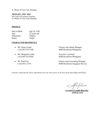 St. Martin of Tours Taal, Batangas
PRIMARY, 1998- 2004
Our Lady of Caysasay Academy
St. Martin of Tours Taal, Batangas
PROFILE
Date of Birth: July 28, 1991
Age: 25 years old
Nationality: Filipino
Status: Single
CHARACTER REFERENCE
• Ms. Elena Ussher Finance and Admin Manager
(+63) 09175271340 RMD Kwikform Philippines
• Ms. Margarita Caidic Executive Assistant
(+63) 09175379308 RMD Kwikform Philippines
• Mr. Noel Foo Finance and Accounting Manager
(+65) 8511 3578 RMD Kwikform Singapore Pte Ltd
I hereby certify that the above information are true and correct to the best of my knowledge and beliefs.
Levierica Castillo Biscocho
APPLICANT
 