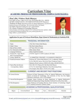 Page 1 of 32
E-mail: prof.drvnmaurya@gmail.com, www.sciencepublishinggroup.com/profdrvnmaurya, +919794129932
Curriculum Vitae
ACADEMIC PROFILE OF PROFESSOR DR. VISHWA NATH MAURYA
Prof. (Dr.) Vishwa Nath Maurya,
M.Sc.(Math. & Stats.), MBA-CS (NU,USA), Ph.D.(Math-OR), D.Sc., SMISTE,
LM-ORSI, LM-RGP,LM-ISCA, LM-IAPQR,LM-SPS,SM-IACSIT (Singapore)
Professor & Head, Department of Pure & Applied Mathematics and Statistics
School of Science & Technology, The University of Fiji, Fiji Islands
(Fiji Higher Education Commission, Govt. of Fiji Islands)
Ex -Senior Professor & Founding Director,
Vision Institute of Technology Aligarh (U.P. Technical University, Lucknow, India)
E-mail:prof.drvnmaurya@gmail.com, prof_vnmaurya@yahoo.in
Skype Address: prof.drvnmaurya
Application for post of Professor/Head/Dean, Dept./School of Mathematics & Statistics/O.R.
PERSONAL INFORMATION
1. Name Prof. (Dr.) Vishwa Nath Maurya
2. Father’s Name Shri Ram Lakhan Maurya
3. Date & Place of Birth 15th
July 1974, U.P., India
4. Sex, Nationality & Religion Male, Indian, Hindu
5. Language Proficiency Hindi, English & Sanskrit
6. Passport No., Type, Date &
Place of issuing Passport
5710783, Type-P, 31/10/07, Lucknow, UP, India
7. Contact /Mobile No. +91 8808872283, 9794129932, +91 8418054742, 9580225211
8. Postal & Permanent Address Professor Dr. Vishwa Nath Maurya U/o Er. Avadhesh K. Maurya
H. No. HIG-992, Sector-12B, Avas Vikas, Vrindavan Yojna-3,
Raebarely Road, Lucknow-226029 (UP), India; (M) 08418054742
9. Native Place & Alternate
Corresponding Address
Prof. (Dr.) V.N. Maurya B/o Shri Ram Nath Maurya
H. No. 50, Anand Nagar-Dubauliya, Parsa-Parasrampur Road,
Post Jeetipur, Distt. Basti - 272181 (U.P.), India
CURRENT AND RECENT PAST POSITIONS
10. Current Position Professor & Head, Department of Pure & Applied Mathematics and Statistics,
School of Science & Technology, The University of Fiji, Fiji (Fiji Higher
Education Commission, Govt. of Fiji Islands)
11. Recent Past Designation Principal, Senior Professor & Head, Department of Applied Mathematics,
Shekhawati Engineering College, Rajasthan Technical University, Kota, India
12. Past Designation Senior Professor & Founding Director, Vision Institute of Technology Aligarh
(U.P. Technical University, Lucknow, India)
ACADEMIC & PROFESSIONAL QUALIFICATIONS
Degree University/Board Subject Year Division &% Remarks
 