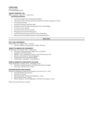 LESLIE DADE
202-417-5224
Lesliedade2@gmail.com
ASHLEY STEWART, INC.
Sales Associate, April 2011 – May 2012
Key Responsibilities:
 Assisted manager with setting staff schedules
 Developed report of hourly sales and submitted to district manager via email
 Scheduled interviews
 Assisted customers with floor sales
 Promoted sales with flyers during major events and holidays
 Served as a store greeter
 Conducted price and item checks
 Managed and monitored fitting room
 Performed monetary and electronic sales transactions
 Maintained and unloaded shipment and processed orders
EDUCATION
FULL SAIL UNIVERSITY
Winter Park, FL, August 2015 – Present
 Full-time Media Communications Major (Online)
TRINITY WASHINGTON UNIVERSITY
Washington, DC, August 2010 – April 2015
 Full-time Communications Major/Fine Arts Minor
 Completed 76 Credit Hours
 Member of the Community Service and Philanthropy Club
 Editor for The Record- School Magazine
 Golden Elite Cheer and Spirit Squad
 AmeriCorps- JumpStart Team Member c
PRINCE GEORGE’S COMM UNITY COLLEGE
Largo, Maryland, January 2012 – December 2012
 Full-time Communications and Media Broadcasting Major
 Part-time Culinary Arts student
NORTHWESTERN HIGH SCHOOL
Hyattsville, Maryland, High School Diploma received June 3, 2010
 General Studies Curriculum
 Orchestra, 4 years
 Marching Band, Auxiliary/Flag Squad, 3 years
 Entrepreneur Club, 2 years
 Editor, Reporter and Photographer of School Newspaper, 2 year
References provided upon request
 
