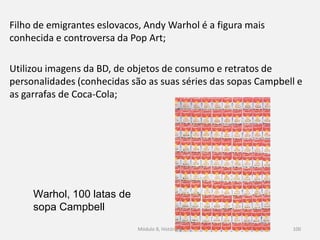 Warhol, 100 latas de
sopa Campbell
Filho de emigrantes eslovacos, Andy Warhol é a figura mais
conhecida e controversa da Pop Art;
Utilizou imagens da BD, de objetos de consumo e retratos de
personalidades (conhecidas são as suas séries das sopas Campbell e
as garrafas de Coca-Cola;
Módulo 8, História A 100
 