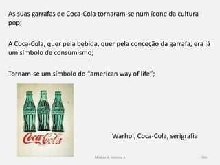 Warhol, Coca-Cola, serigrafia
As suas garrafas de Coca-Cola tornaram-se num ícone da cultura
pop;
A Coca-Cola, quer pela bebida, quer pela conceção da garrafa, era já
um símbolo de consumismo;
Tornam-se um símbolo do “american way of life”;
Módulo 8, História A 104
 