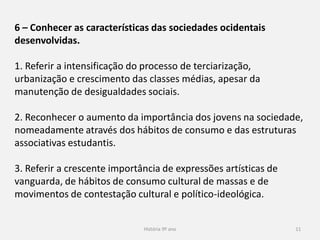 História 9º ano 11
6 – Conhecer as características das sociedades ocidentais
desenvolvidas.
1. Referir a intensificação do processo de terciarização,
urbanização e crescimento das classes médias, apesar da
manutenção de desigualdades sociais.
2. Reconhecer o aumento da importância dos jovens na sociedade,
nomeadamente através dos hábitos de consumo e das estruturas
associativas estudantis.
3. Referir a crescente importância de expressões artísticas de
vanguarda, de hábitos de consumo cultural de massas e de
movimentos de contestação cultural e político-ideológica.
 