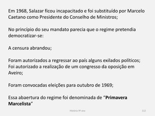 História 9º ano 112
Em 1968, Salazar ficou incapacitado e foi substituído por Marcelo
Caetano como Presidente do Conselho de Ministros;
No princípio do seu mandato parecia que o regime pretendia
democratizar-se:
A censura abrandou;
Foram autorizados a regressar ao país alguns exilados políticos;
Foi autorizado a realização de um congresso da oposição em
Aveiro;
Foram convocadas eleições para outubro de 1969;
Essa abertura do regime foi denominada de “Primavera
Marcelista”
 