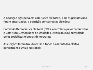 História 9º ano 113
A oposição agrupada em comissões eleitorais, pois os partidos não
foram autorizados, a oposição concorreu às eleições;
Comissão Democrática Eleitoral (CDE), controlada pelos comunistas
e Comissão Democrática de Unidade Eleitoral (CEUD) controlada
pelos socialistas e outros democratas;
As eleições foram fraudulentas e todos os deputados eleitos
pertenciam à União Nacional;
 