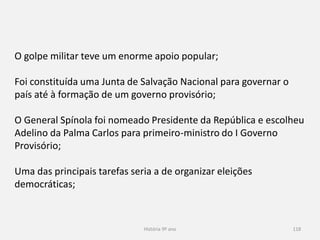 História 9º ano 118
O golpe militar teve um enorme apoio popular;
Foi constituída uma Junta de Salvação Nacional para governar o
país até à formação de um governo provisório;
O General Spínola foi nomeado Presidente da República e escolheu
Adelino da Palma Carlos para primeiro-ministro do I Governo
Provisório;
Uma das principais tarefas seria a de organizar eleições
democráticas;
 