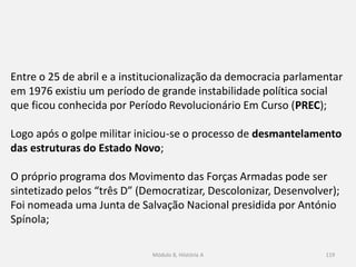 Módulo 8, Hiistória A 119
Entre o 25 de abril e a institucionalização da democracia parlamentar
em 1976 existiu um período de grande instabilidade política social
que ficou conhecida por Período Revolucionário Em Curso (PREC);
Logo após o golpe militar iniciou-se o processo de desmantelamento
das estruturas do Estado Novo;
O próprio programa dos Movimento das Forças Armadas pode ser
sintetizado pelos “três D” (Democratizar, Descolonizar, Desenvolver);
Foi nomeada uma Junta de Salvação Nacional presidida por António
Spínola;
 