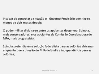 Módulo 8, Hiistória A 120
Incapaz de controlar a situação o I Governo Provisório demitiu-se
menos de dois meses depois;
O poder militar dividira-se entre os apoiantes do general Spínola,
mais conservadores, e os apoiantes da Comissão Coordenadora do
MFA, mais progressista;
Spínola pretendia uma solução federalista para as colónias africanas
enquanto que a direção do MFA defendia a independência para as
colónias;
 