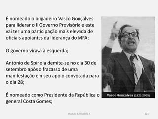Módulo 8, Hiistória A 121
É nomeado o brigadeiro Vasco Gonçalves
para liderar o II Governo Provisório e este
vai ter uma participação mais elevada de
oficiais apoiantes da liderança do MFA;
O governo virava à esquerda;
António de Spínola demite-se no dia 30 de
setembro após o fracasso de uma
manifestação em seu apoio convocada para
o dia 28;
É nomeado como Presidente da República o
general Costa Gomes;
 