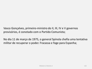 Módulo 8, Hiistória A 122
Vasco Gonçalves, primeiro-ministro do II, III, IV e V governos
provisórios, é conotado com o Partido Comunista;
No dia 11 de março de 1975, o general Spínola chefia uma tentativa
militar de recuperar o poder. Fracassa e foge para Espanha;
 