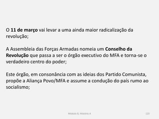 Módulo 8, Hiistória A 123
O 11 de março vai levar a uma ainda maior radicalização da
revolução;
A Assembleia das Forças Armadas nomeia um Conselho da
Revolução que passa a ser o órgão executivo do MFA e torna-se o
verdadeiro centro do poder;
Este órgão, em consonância com as ideias dos Partido Comunista,
propõe a Aliança Povo/MFA e assume a condução do país rumo ao
socialismo;
 