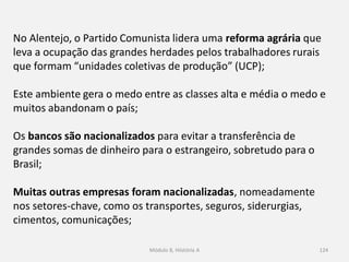 Módulo 8, Hiistória A 124
No Alentejo, o Partido Comunista lidera uma reforma agrária que
leva a ocupação das grandes herdades pelos trabalhadores rurais
que formam “unidades coletivas de produção” (UCP);
Este ambiente gera o medo entre as classes alta e média o medo e
muitos abandonam o país;
Os bancos são nacionalizados para evitar a transferência de
grandes somas de dinheiro para o estrangeiro, sobretudo para o
Brasil;
Muitas outras empresas foram nacionalizadas, nomeadamente
nos setores-chave, como os transportes, seguros, siderurgias,
cimentos, comunicações;
 
